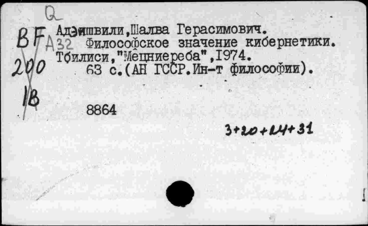 ﻿Адеишвили,Шалва Герасимович.
3>2 Философское значение кибернетики. Тбилиси, "Мецниереба” ,1974.
63 с.(АН ГССР.Ин-т философии).
8864